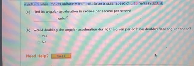 A potter's wheel moves uniformly from rest to an angular speed of 0.15 rev/s in 32.0 s.
(a) Find its angular acceleration in radians per second per second.
rad/s2
(b) Would doubling the angular acceleration during the given period have doubled final angular speed?
O Yes
No
Need Help?
Read It
