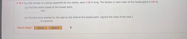 A 38.0-kg child swings in a swing supported by two chains, each 3.08 m long. The tension in each chain at the lowest point is 420 N.
(a) Find the child's speed at the lowest point.
m/s
(b) Find the force exerted by the seat on the child at the lowest point. (Ignore the mass of the seat.)
N (upward)
Need Help?
Read
Master

