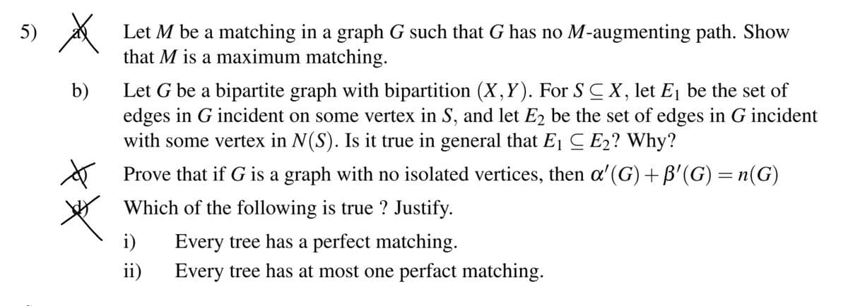 5) A
Let M be a matching in a graph G such that G has no M-augmenting path. Show
that M is a maximum matching.
Let G be a bipartite graph with bipartition (X,Y). For S C X, let Ej be the set of
edges in G incident on some vertex in S, and let E2 be the set of edges in G incident
with some vertex in N(S). Is it true in general that E1 C E2? Why?
b)
A Prove that if G is a graph with no isolated vertices, then a'(G)+ B'(G) = n(G)
Which of the following is true ? Justify.
i)
Every tree has a perfect matching.
ii)
Every tree has at most one perfact matching.
