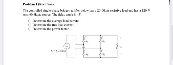 Problem 1 (Rectifiers)
The controlled single-phase bridge rectifier below has a 20-Ohms resistive load and has a 120-V
rms, 60-Hz ac source. The delay angle is 45°.
a) Determine the average load current.
b) Determine the rms load current.
c) Determine the power factor.
- sin cor