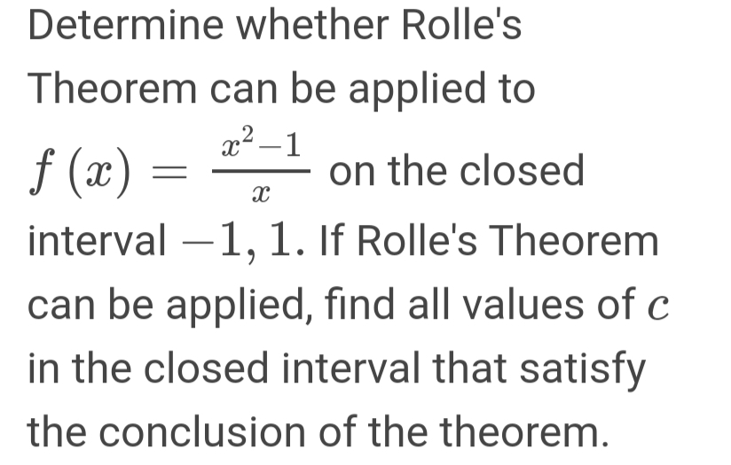 Determine whether Rolle's
Theorem can be applied to
x2 – 1
f (x)
interval –1, 1. If Rolle's Theorem
on the closed
can be applied, find all values of c
in the closed interval that satisfy
the conclusion of the theorem.
