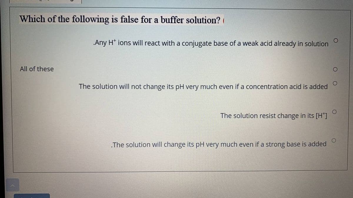Which of the following is false for a buffer solution? (
Any H* ions will react with a conjugate base of a weak acid already in solution
All of these
The solution will not change its pH very much even if a concentration acid is added
The solution resist change in its [H"]
.The solution will change its pH very much even if a strong base is added
