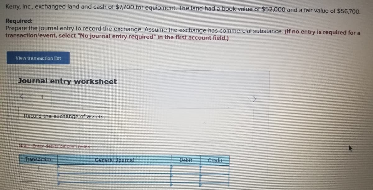 Kerry, Inc., exchanged land and cash of $7,700 for equipment. The land had a book value of $52,000 and a fair value of $56.700.
Required:
Prepare the journal entry to record the exchange. Assume the exchange has commercial substance. (If no entry is required for a
transaction/event, select "No journal entry required" in the first account field.)
View transaction list
Journal entry worksheet
Record the exchange of assets.
Hole: Enter debits befere ti diis.
Tránsaction
General Journal
Debit
Credit
