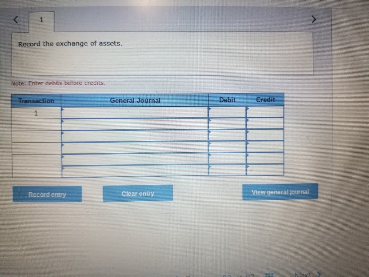 1
Record the exchange of assets.
Note: Enter debits before credits.
Transaction
General Journal
Debit
Credit
Record entry
View general journal
Clear entry
Next
