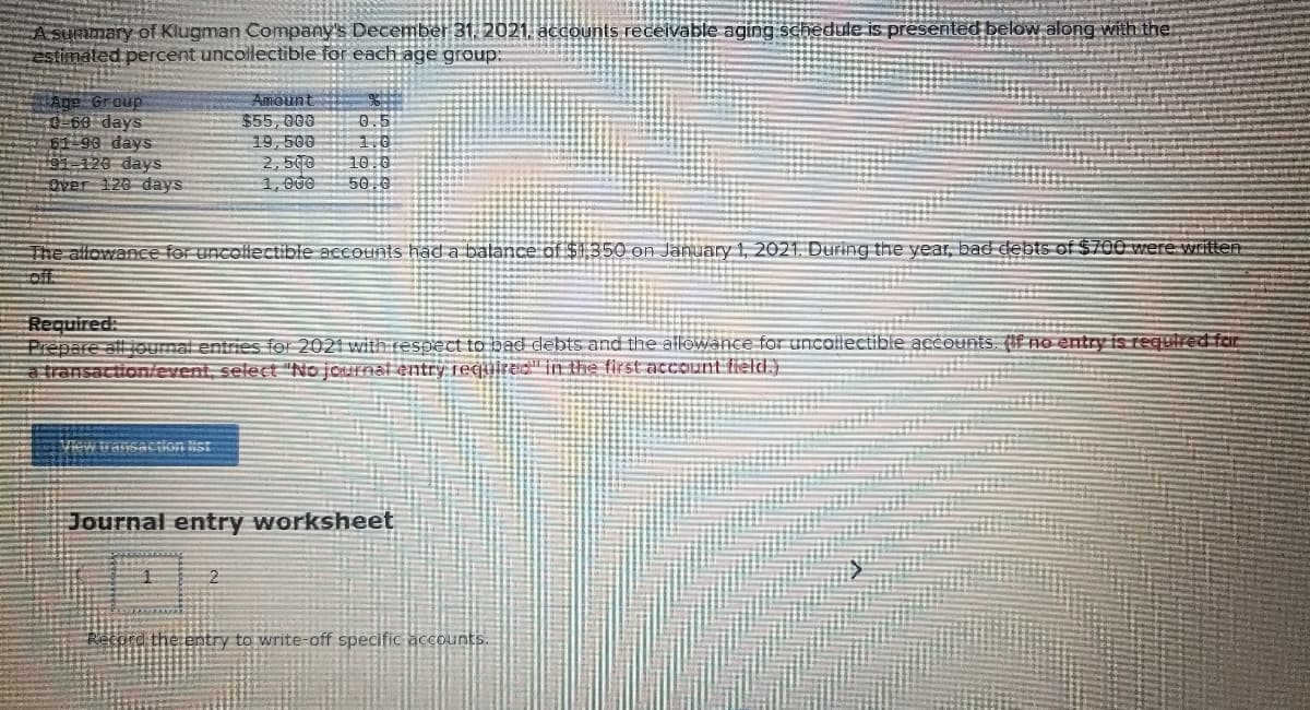 A summary of Klugman Company's December 31, 2021. accounts receivable aging schedule is presented below along with the:
estimáted percent uncollectible for each age group:
Age Group
0-69 days
61-98 days
01 123 days
Dver 128 days
Amount
$55,000
19,500
2,500
1, 000
0.5
1.0
10.0
50.0
The allowance fer uncollectible accounts had a balance of $1,350 on January 1, 20211. During the year, bad debts of $700 were. written
of:
Required:
Prepare all joumal entries for 2021 with respect to bad debts and the aflowance for uncollectible accounts. (f no entry is required fain
a transaction/event, select "No journat entry requirEG" in the first account fielld.)
w transaCtion ist
Journal entry worksheet
Record the entry to write-off specific accounts.
