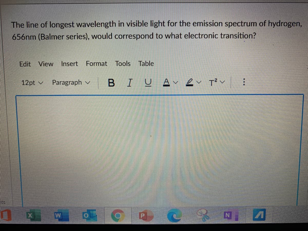 The line of longest wavelength in visible light for the emission spectrum of hydrogen,
656nm (Balmer series), would correspond to what electronic transition?
Edit View
Insert
Format Tools Table
12pt v
Paragraph v
I U
A
ts
区 W
