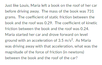 Just like Louis, Maria left a book on the roof of her car
before driving away. The mass of the book was 731
grams. The coefficient of static friction between the
book and the roof was 0.29. The coefficient of kinetic
friction between the book and the roof was 0.24.
Maria started her car and drove forward on level
ground with an acceleration of 3.5 m/s?. As Maria
was driving away with that acceleration, what was the
magnitude of the force of friction (in newtons)
between the book and the roof of the car?
