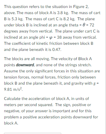 This question refers to the situation in Figure 2,
above. The mass of block A is 3.8 kg. The mass of cart
B is 5.3 kg. The mass of cart C is 8.2 kg. The plane
under block B is inclined at an angle theta = 0 = 72
degrees away from vertical. The plane under cart C is
inclined at an angle phi = p = 38 away from vertical.
The coefficient of kinetic friction between block B
and the plane beneath it is 0.47.
The blocks are all moving. The velocity of Block A
points downward, and none of the strings stretch.
Assume the only significant forces in this situation are
tension forces, normal forces, friction only between
block B and the plane beneath it, and gravity with g =
9.81 m/s?.
Calculate the acceleration of block A, in units of
meters per second squared. The sign, positive or
negative, of your answer is important and for this
problem a positive acceleration points downward for
block A.
