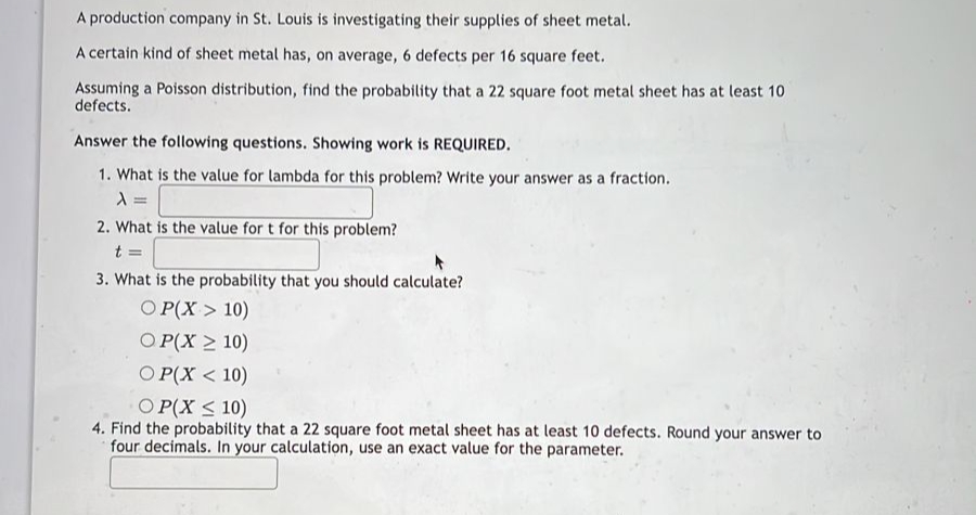 A production company in St. Louis is investigating their supplies of sheet metal.
A certain kind of sheet metal has, on average, 6 defects per 16 square feet.
Assuming a Poisson distribution, find the probability that a 22 square foot metal sheet has at least 10
defects.
Answer the following questions. Showing work is REQUIRED.
1. What is the value for lambda for this problem? Write your answer as a fraction.
A =
2. What is the value for t for this problem?
t=
3. What is the probability that you should calculate?
OP(X > 10)
OP(X ≥ 10)
OP(X < 10)
OP(X ≤ 10)
4. Find the probability that a 22 square foot metal sheet has at least 10 defects. Round your answer to
four decimals. In your calculation, use an exact value for the parameter.