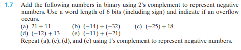 1.7
Add the following numbers in binary using 2's complement to represent negative
numbers. Use a word length of 6 bits (including sign) and indicate if an overflow
occurs.
(c) (-25) + 18
(b) (-14) + (-32)
(e) (-11) + (-21)
Repeat (a), (c), (d), and (e) using 1's complement to represent negative numbers.
(a) 21 +11
(d) (-12)+13