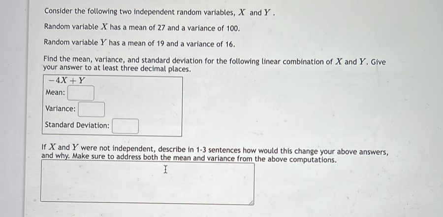 Consider the following two independent random variables, X and Y.
Random variable X has a mean of 27 and a variance of 100.
Random variable Y has a mean of 19 and a variance of 16.
Find the mean, variance, and standard deviation for the following linear combination of X and Y. Give
your answer to at least three decimal places.
-4X + Y
Mean:
Variance:
Standard Deviation:
If X and Y were not independent, describe in 1-3 sentences how would this change your above answers,
and why. Make sure to address both the mean and variance from the above computations.
I