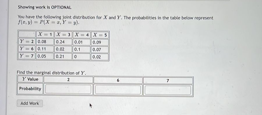 Showing work is OPTIONAL
You have the following joint distribution for X and Y. The probabilities in the table below represent
f(x, y) = P(X= x, Y = y).
X = 1 X = 3 X = 4X= 5
0.24
0.01
0.09
0.02 0.1
0.07
0.21
0
0.02
Y=20.08
Y 6 0.11
Y
7 0.05
Find the marginal distribution of Y.
Y Value
2
Probability
Add Work
7