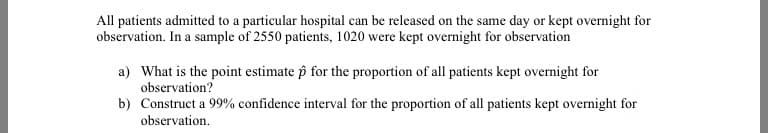 All patients admitted to a particular hospital can be released on the same day or kept overnight for
observation. In a sample of 2550 patients, 1020 were kept overnight for observation
a) What is the point estimate p for the proportion of all patients kept overnight for
observation?
b) Construct a 99% confidence interval for the proportion of all patients kept overnight for
observation.
