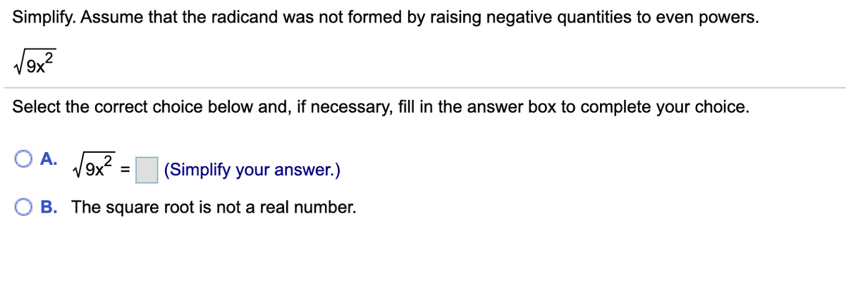 Simplify. Assume that the radicand was not formed by raising negative quantities to even powers.
V9x?
Select the correct choice below and, if necessary, fill in the answer box to complete your choice.
O A. V9x?
(Simplify your answer.)
%3D
B. The square root is not a real number.
