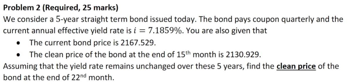 Problem 2 (Required, 25 marks)
We consider a 5-year straight term bond issued today. The bond pays coupon quarterly and the
current annual effective yield rate is i = 7.1859%. You are also given that
The current bond price is 2167.529.
The clean price of the bond at the end of 15th month is 2130.929.
Assuming that the yield rate remains unchanged over these 5 years, find the clean price of the
bond at the end of 22nd month.