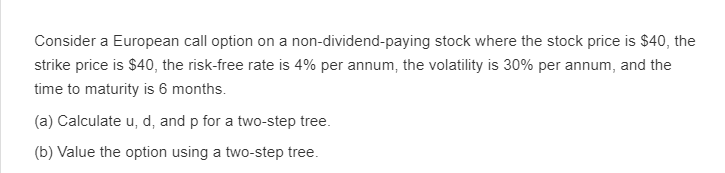 Consider a European call option on a non-dividend-paying stock where the stock price is $40, the
strike price is $40, the risk-free rate is 4% per annum, the volatility is 30% per annum, and the
time to maturity is 6 months.
(a) Calculate u, d, and p for a two-step tree.
(b) Value the option using a two-step tree.