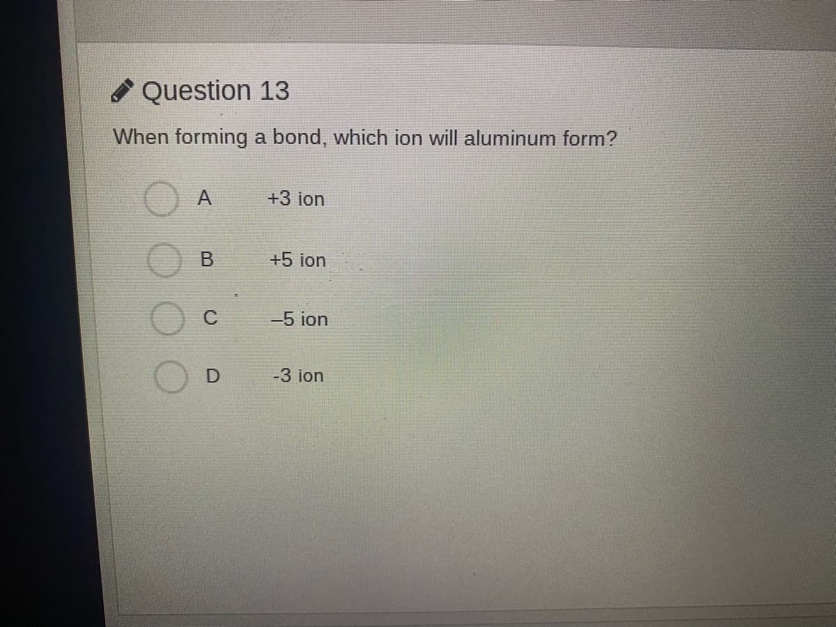 * Question 13
When forming
a bond, which ion will aluminum form?
A
+3 ion
B.
+5 ion
-5 ion
-3 ion
