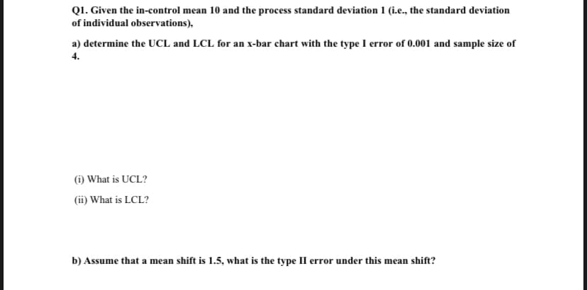 Q1. Given the in-control mean 10 and the process standard deviation 1 (i.e., the standard deviation
of individual observations),
a) determine the UCL and LCL for an x-bar chart with the type I error of 0.001 and sample size of
4.
(i) What is UCL?
(ii) What is LCL?
b) Assume that a mean shift is 1.5, what is the type II error under this mean shift?