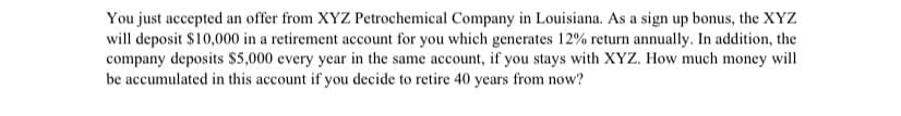 You just accepted an offer from XYZ Petrochemical Company in Louisiana. As a sign up bonus, the XYZ
will deposit $10,000 in a retirement account for you which generates 12% return annually. In addition, the
company deposits $5,000 every year in the same account, if you stays with XYZ. How much money will
be accumulated in this account if you decide to retire 40 years from now?
