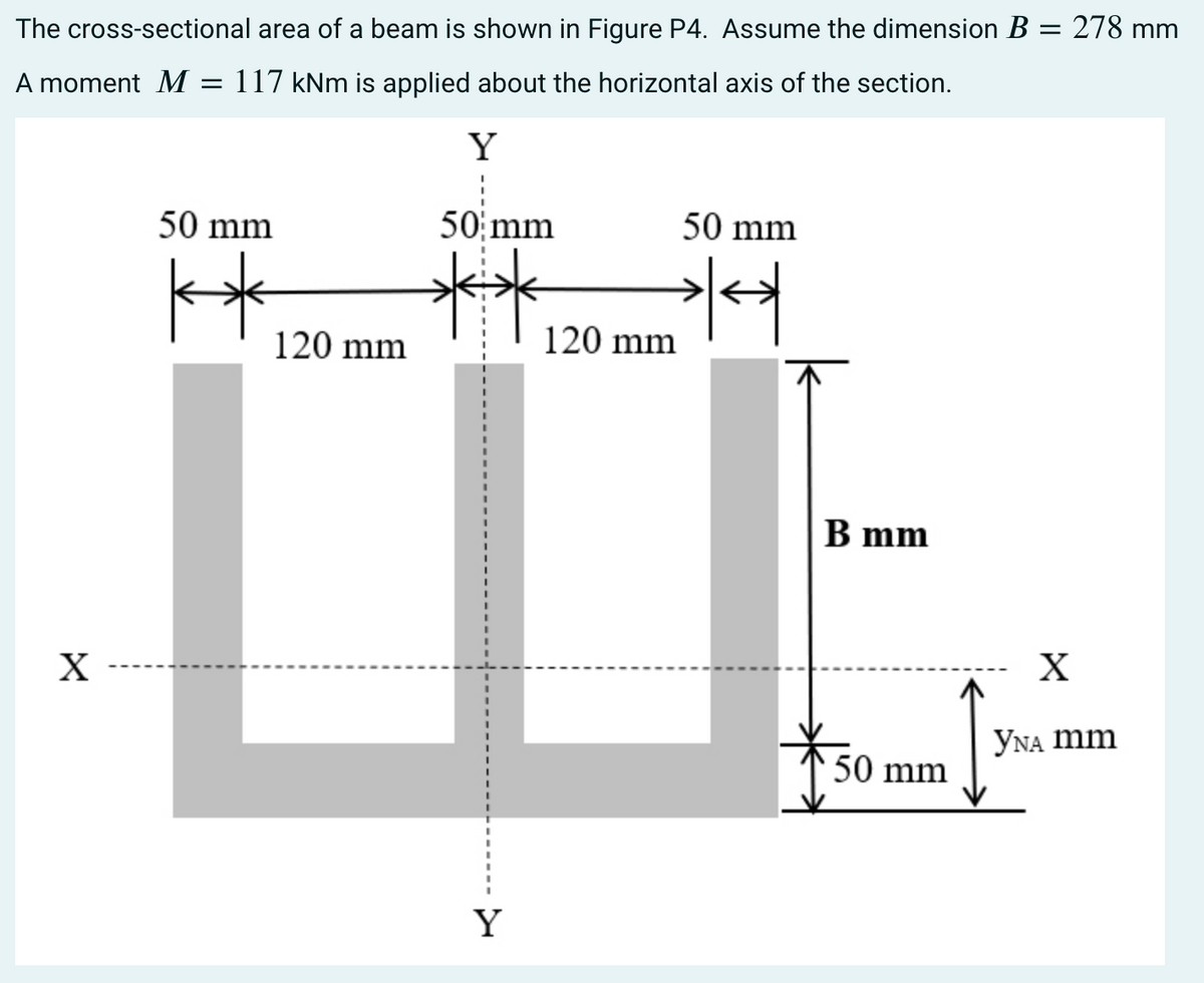 The cross-sectional area of a beam is shown in Figure P4. Assume the dimension B = 278 mm
A moment M = 117 kNm is applied about the horizontal axis of the section.
Y
1
50 mm
50 mm
50 mm
**
**
***
X
120 mm
Y
120 mm
B mm
50 mm
X
YNA mm