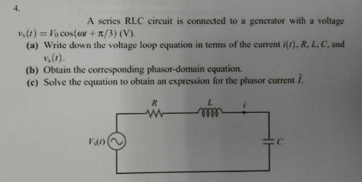 4.
A series RLC circuit is connected to a generator with a voltage
vs(t) = Vo cos(or +π/3) (V).
(a) Write down the voltage loop equation in terms of the current i(t), R, L, C, and
v₂ (1).
(b) Obtain the corresponding phasor-domain equation.
(e) Solve the equation to obtain an expression for the phasor current I.
V(1)
R
www
L
mmm
C