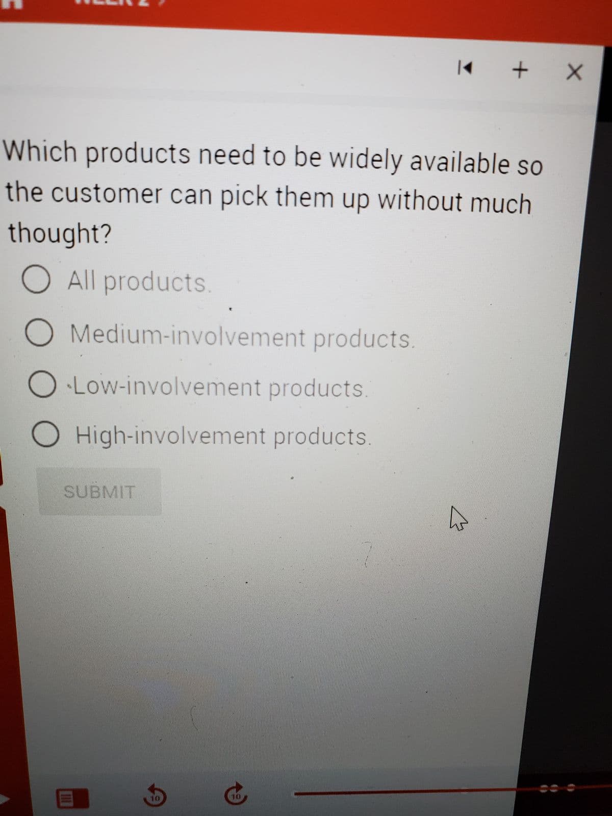 O Medium-involvement products.
O Low-involvement products.
O High-involvement products.
Which products need to be widely available so
the customer can pick them up without much
thought?
O All products.
SUBMIT
|◄
III
+ X