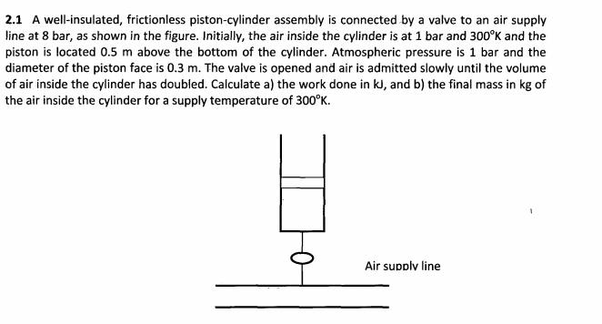 2.1 A well-insulated, frictionless piston-cylinder assembly is connected by a valve to an air supply
line at 8 bar, as shown in the figure. Initially, the air inside the cylinder is at 1 bar and 300°K and the
piston is located 0.5 m above the bottom of the cylinder. Atmospheric pressure is 1 bar and the
diameter of the piston face is 0.3 m. The valve is opened and air is admitted slowly until the volume
of air inside the cylinder has doubled. Calculate a) the work done in kJ, and b) the final mass in kg of
the air inside the cylinder for a supply temperature of 300°K.
Air supplv line

