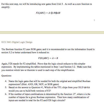 F25 (ABC) = A+ B
Again, F2S stands for F2 simplified. Prove that the logic circuit reduces to this simpler
expression. By implementing the tables mentioned in Step 1 and Section 3.2. Make sure that
you mention which law or theorem is used in cach step of the simplification.
Questions:
4. Name the logic gates that will be needed for both the original and simplified Boolean
expressions? (Hint: AND, OR, NOT, or XOR gates)
5. Based on the answer to Question #1, Which of the TTL chips from your DLD lab kit
would you use to build both versions of F2?
6. If the number of input combinations is determined by the function: 2", where n is the
number of inputs for a given Boolean expression. Then how many combinations of
inputs are needed in total for the F2 and F2S logic circuits?
