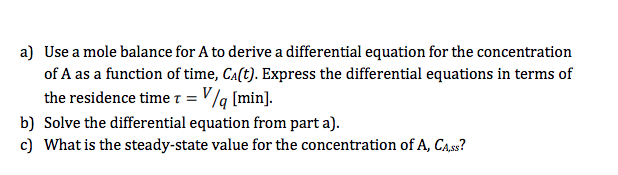 a) Use a mole balance for A to derive a differential equation for the concentration
of A as a function of time, Ca(t). Express the differential equations in terms of
the residence time T = V/q [min].
b) Solve the differential equation from part a).
c) What is the steady-state value for the concentration of A, CA.ss?
