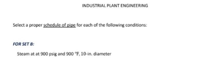 INDUSTRIAL PLANT ENGINEERING
Select a proper schedule of pipe for each of the following conditions:
FOR SET B:
Steam at at 900 psig and 900 °F, 10-in. diameter