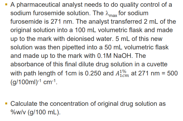 ▪ A pharmaceutical analyst needs to do quality control of a
sodium furosemide solution. The max for sodium
furosemide is 271 nm. The analyst transferred 2 mL of the
original solution into a 100 mL volumetric flask and made
up to the mark with deionised water. 5 mL of this new
solution was then pipetted into a 50 mL volumetric flask
and made up to the mark with 0.1M NaOH. The
absorbance of this final dilute drug solution in a cuvette
with path length of 1cm is 0.250 and 41% at 271 nm = 500
(g/100ml)-¹ cm-¹.
▪ Calculate the concentration of original drug solution as
%w/v (g/100 mL).