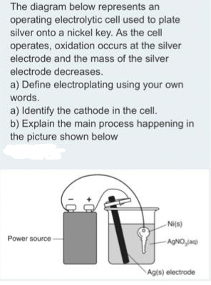The diagram below represents an
operating electrolytic cell used to plate
silver onto a nickel key. As the cell
operates, oxidation occurs at the silver
electrode and the mass of the silver
electrode decreases.
a) Define electroplating using your own
words.
a) Identify the cathode in the cell.
b) Explain the main process happening in
the picture shown below
Ni(s)
Power source
AgNO,jag
Ag(s) electrode

