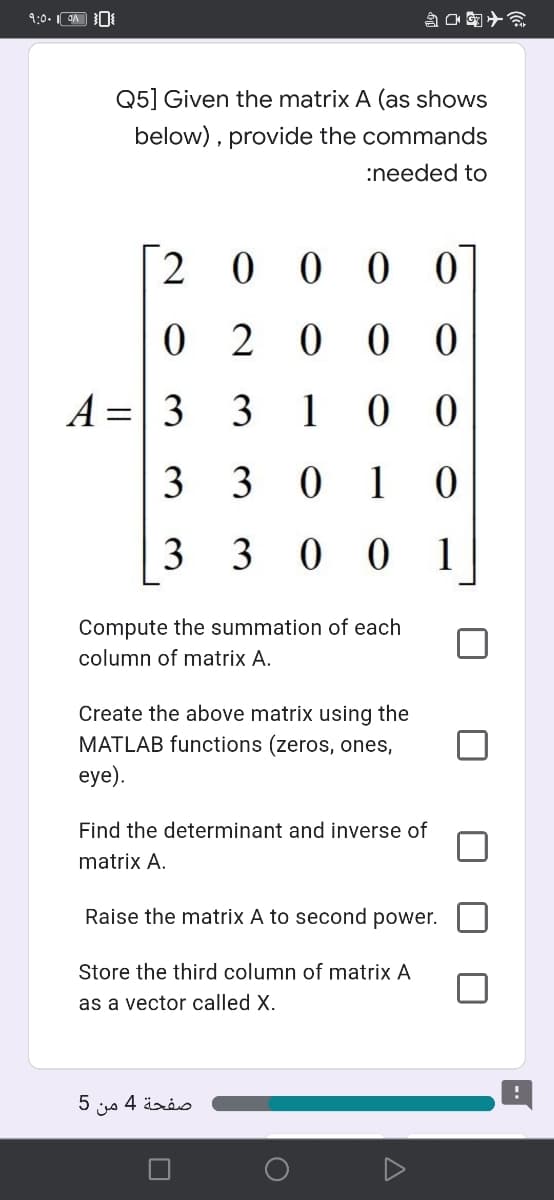 9:0. 9A N
Q国ナ会
Q5] Given the matrix A (as shows
below), provide the commands
:needed to
2 0 0 0 0
0 2 0
A =| 3
3
1
3 3 0
3 3 0 0
1
Compute the summation of each
column of matrix A.
Create the above matrix using the
MATLAB functions (zeros, ones,
eye).
Find the determinant and inverse of
matrix A.
Raise the matrix A to second power.
Store the third column of matrix A
as a vector called X.
5
من
صفحة 4
