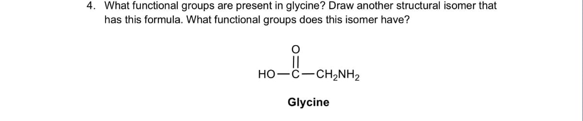4. What functional groups are present in glycine? Draw another structural isomer that
has this formula. What functional groups does this isomer have?
O
||
HỌ–C–CH,NH2
Glycine