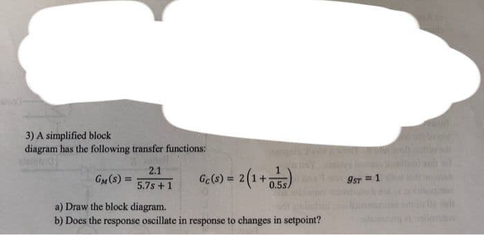 3) A simplified block
diagram has the following transfer functions:
GM (S) =
2.1
5.7s +1
Ge(s) = 2(14
2 (1+0.55)
a) Draw the block diagram.
b) Does the response oscillate in response to changes in setpoint?
9ST = 1
di