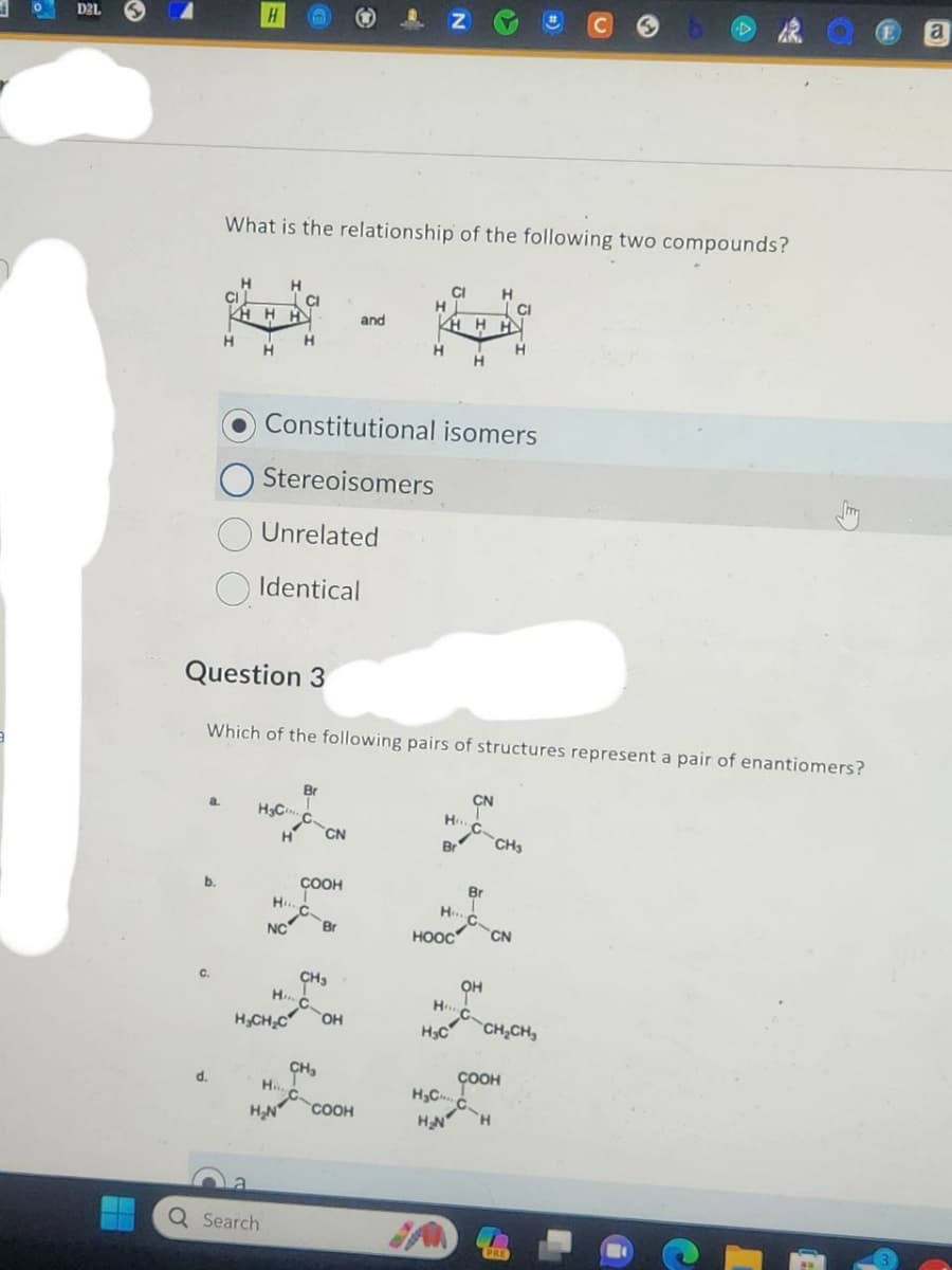 D2L
a
b.
C.
d.
H
H
What is the relationship of the following two compounds?
H H
HHH
H
Question 3
H₂C
Q Search
CI
O Stereoisomers
Unrelated
Identical
H
H....
NC
H₂CH₂C
H
H₂N
Which of the following pairs of structures represent a pair of enantiomers?
Constitutional isomers
Br
COOH
CN
H. CH
H C
CH₂
Br
and
H
OH
COOH
Z
H
CI H
KHHH
H
H...
Br
HOOC
H...
CN
С.
-C
H₂C
Br
H C
CN
он
CI
H
CH₂
соон
H₂C C
H
H₂N
CH₂CH₂
PRE
D
E
a