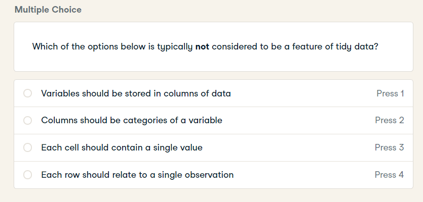 Multiple Choice
Which of the options below is typically not considered to be a feature of tidy data?
Variables should be stored in columns of data
Press 1
Columns should be categories of a variable
Press 2
Each cell should contain a single value
Press 3
Each row should relate to a single observation
Press 4
