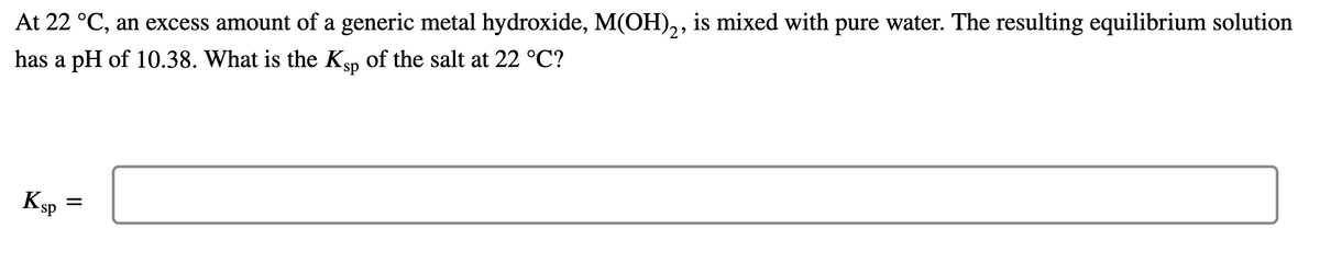 At 22 °C, an excess amount of a generic metal hydroxide, M(OH),, is mixed with pure water. The resulting equilibrium solution
has a pH of 10.38. What is the Ksp of the salt at 22 °C?
Ksp
