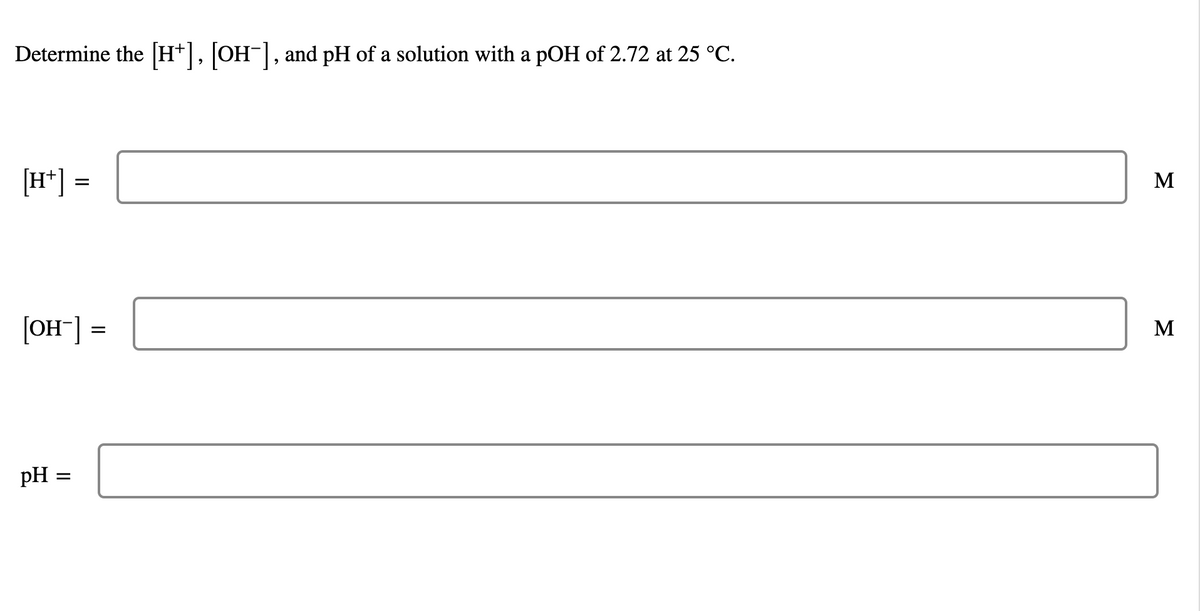 Determine the [H+], [OH-], and pH of a solution with a pOH of 2.72 at 25 °C.
[H*]
M
[OH"] =
M
pH =
