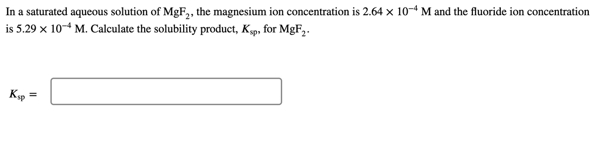 In a saturated aqueous solution of MgF,, the magnesium ion concentration is 2.64 × 10-4 M and the fluoride ion concentration
is 5.29 x 10-4 M. Calculate the solubility product, Ksp, for MgF,.
KSP
