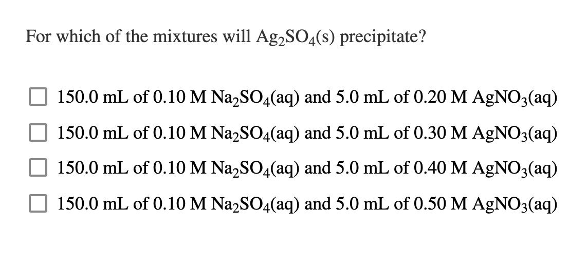 For which of the mixtures will Ag,SO4(s) precipitate?
150.0 mL of 0.10 M Na,SO4(aq) and 5.0 mL of 0.20 M AGNO3(aq)
150.0 mL of 0.10 M Na2SO4(aq) and 5.0 mL of 0.30 M AGNO3(aq)
150.0 mL of 0.10 M Na,SO4(aq) and 5.0 mL of 0.40 M AGNO3(aq)
150.0 mL of 0.10 M Na2SO4(aq) and 5.0 mL of 0.50 M AGNO3(aq)
