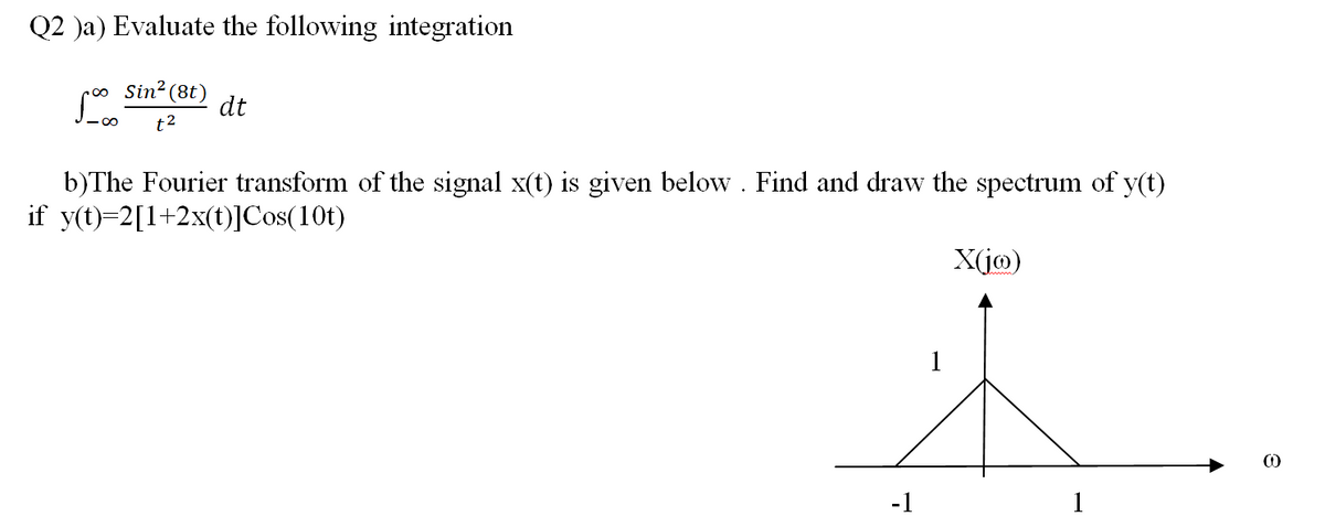 Q2 )a) Evaluate the following integration
Sin? (8t)
dt
t2
b)The Fourier transform of the signal x(t) is given below . Find and draw the spectrum of y(t)
if y(t)=2[1+2x(t)]Cos(10t)
X(jo)
1
-1
