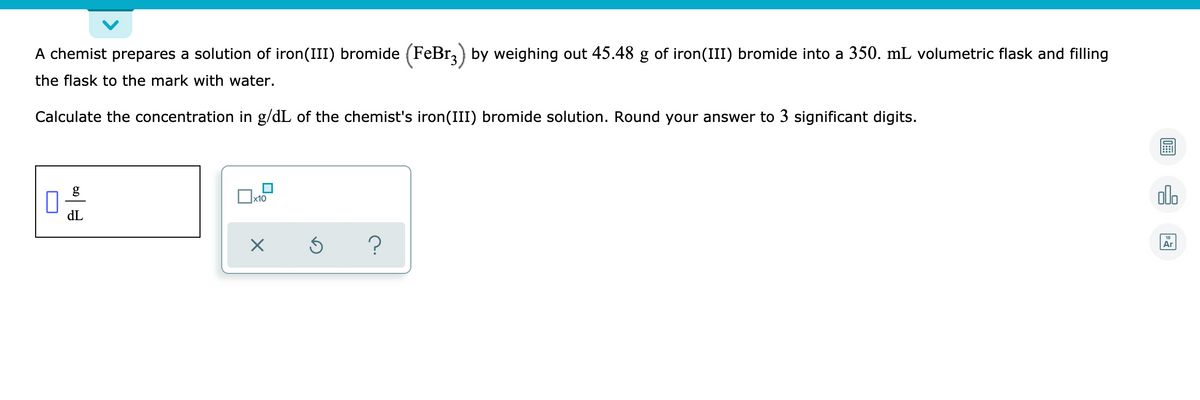 A chemist prepares a solution of iron(III) bromide (FeBr,) by weighing out 45.48 g of iron(III) bromide into a 350. mL volumetric flask and filling
the flask to the mark with water.
Calculate the concentration in g/dL of the chemist's iron(III) bromide solution. Round your answer to 3 significant digits.
alo
x10
dL
Ar
?
