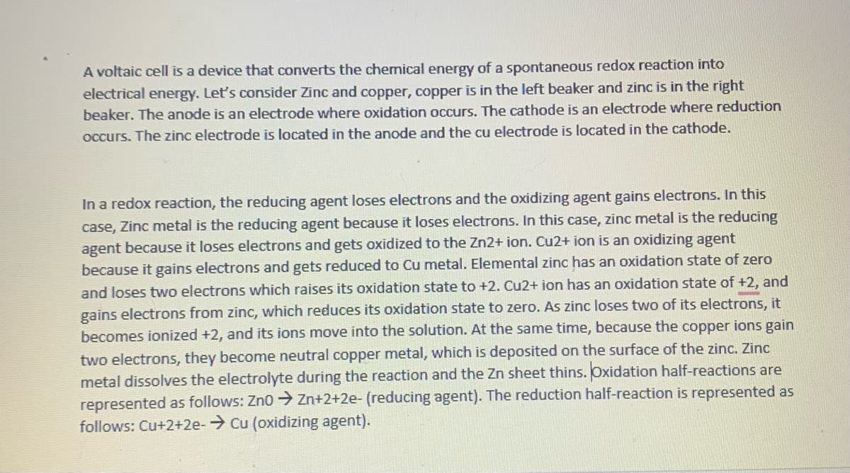 A voltaic cell is a device that converts the chemical energy of a spontaneous redox reaction into
electrical energy. Let's consider Zinc and copper, copper is in the left beaker and zinc is in the right
beaker. The anode is an electrode where oxidation occurs. The cathode is an electrode where reduction
occurs. The zinc electrode is located in the anode and the cu electrode is located in the cathode.
In a redox reaction, the reducing agent loses electrons and the oxidizing agent gains electrons. In this
case, Zinc metal is the reducing agent because it loses electrons. In this case, zinc metal is the reducing
agent because it loses electrons and gets oxidized to the Zn2+ ion. Cu2+ ion is an oxidizing agent
because it gains electrons and gets reduced to Cu metal. Elemental zinc has an oxidation state of zero
and loses two electrons which raises its oxidation state to +2. Cu2+ ion has an oxidation state of +2, and
gains electrons from zinc, which reduces its oxidation state to zero. As zinc loses two of its electrons, it
becomes ionized +2, and its ions move into the solution. At the same time, because the copper ions gain
two electrons, they become neutral copper metal, which is deposited on the surface of the zinc. Zinc
metal dissolves the electrolyte during the reaction and the Zn sheet thins. Oxidation half-reactions are
represented as follows: Zn0 ➜ Zn+2+2e- (reducing agent). The reduction half-reaction is represented as
follows: Cu+2+2e-→ Cu (oxidizing agent).