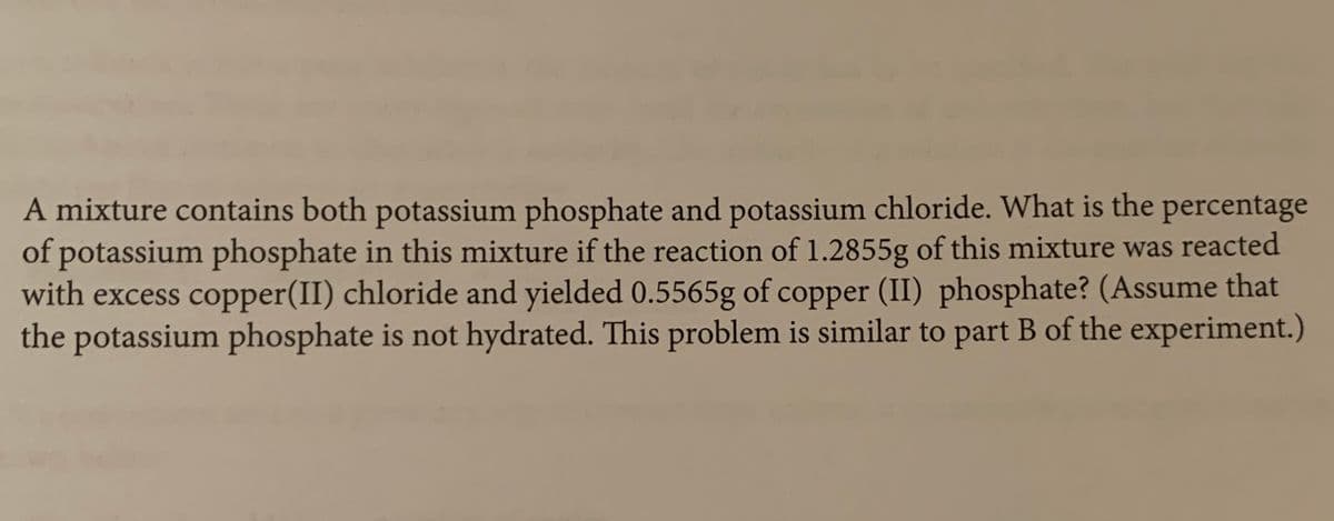 A mixture contains both potassium phosphate and potassium chloride. What is the percentage
of potassium phosphate in this mixture if the reaction of 1.2855g of this mixture was reacted
with excess copper(II) chloride and yielded 0.5565g of copper (II) phosphate? (Assume that
the potassium phosphate is not hydrated. This problem is similar to part B of the experiment.)
