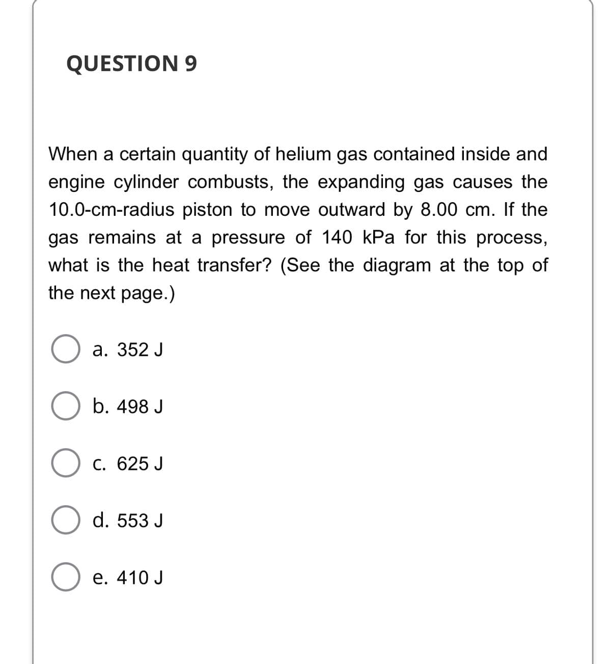 QUESTION 9
When a certain quantity of helium gas contained inside and
engine cylinder combusts, the expanding gas causes the
10.0-cm-radius piston to move outward by 8.00 cm. If the
gas remains at a pressure of 140 kPa for this process,
what is the heat transfer? (See the diagram at the top of
the next page.)
а. 352 J
b. 498 J
C. 625 J
d. 553 J
е. 410 J
