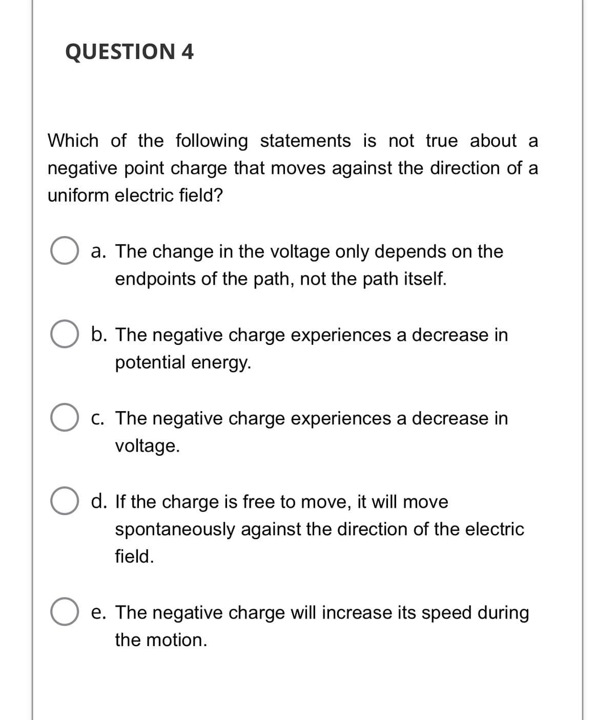 QUESTION 4
Which of the following statements is not true about a
negative point charge that moves against the direction of a
uniform electric field?
a. The change in the voltage only depends on the
endpoints of the path, not the path itself.
b. The negative charge experiences a decrease in
potential energy.
C. The negative charge experiences a decrease in
voltage.
d. If the charge is free to move, it will move
spontaneously against the direction of the electric
field.
e. The negative charge will increase its speed during
the motion.
