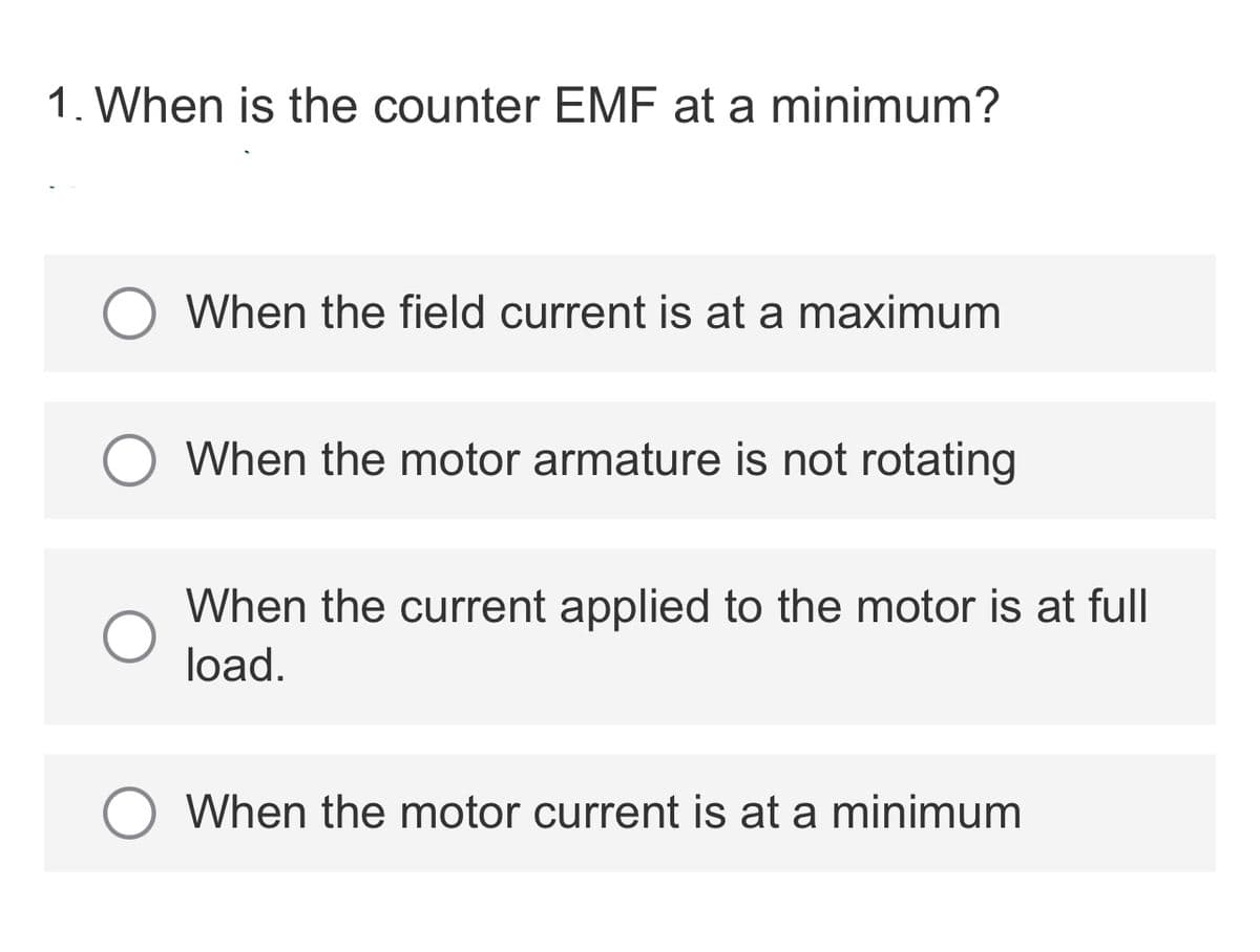 1. When is the counter EMF at a minimum?
When the field current is at a maximum
When the motor armature is not rotating
When the current applied to the motor is at full
load.
When the motor current is at a minimum
