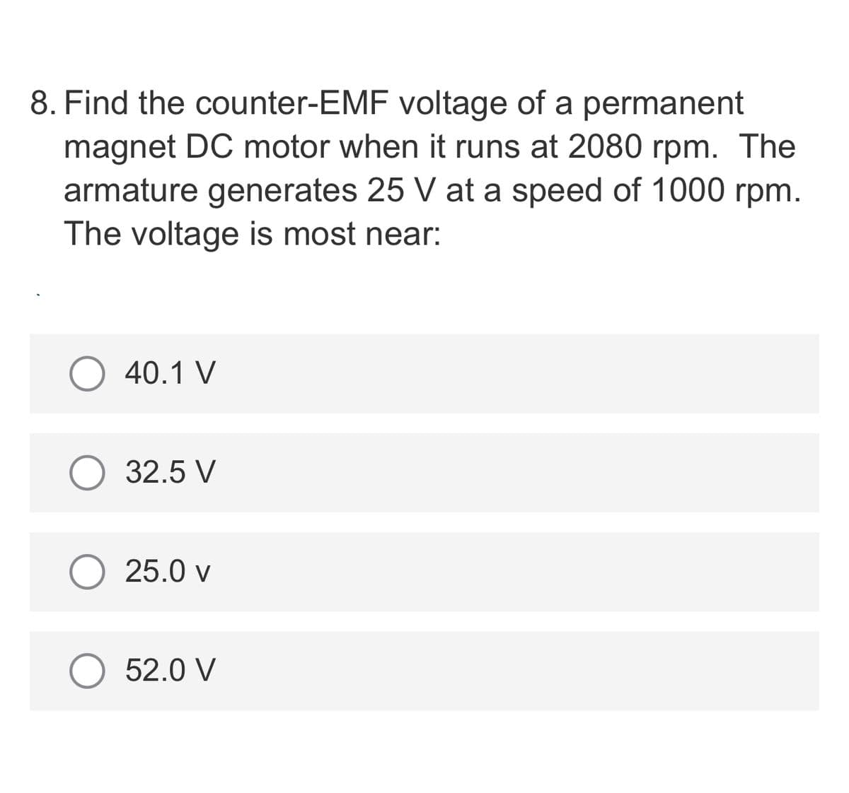 8. Find the counter-EMF voltage of a permanent
magnet DC motor when it runs at 2080 rpm. The
armature generates 25 V at a speed of 1000 rpm.
The voltage is most near:
40.1 V
32.5 V
25.0 v
52.0 V
