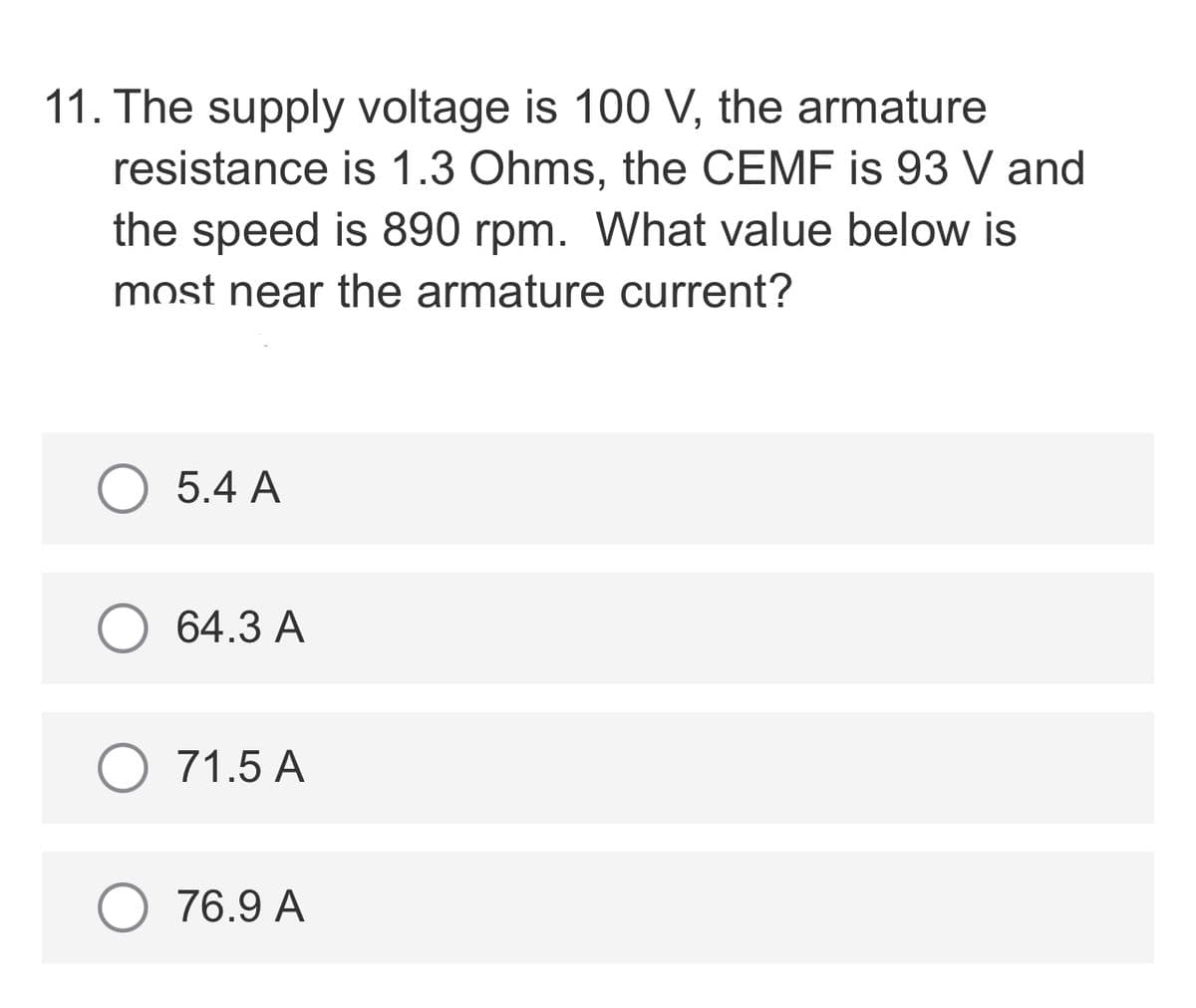 11. The supply voltage is 100 V, the armature
resistance is 1.3 Ohms, the CEMF is 93 V and
the speed is 890 rpm. What value below is
most near the armature current?
5.4 A
64.3 A
O 71.5 A
76.9 A
